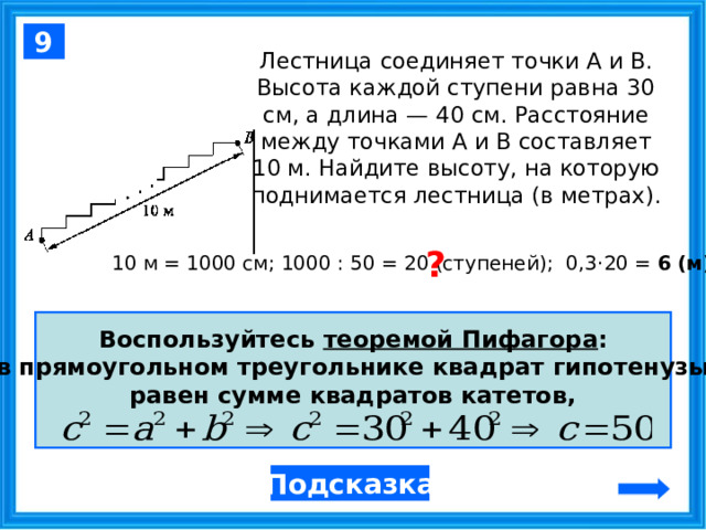 9 Лестница соединяет точки A и B. Высота каждой ступени равна 30 см, а длина — 40 см. Расстояние между точками A и B составляет 10 м. Найдите высоту, на которую поднимается лестница (в метрах). ? 10 м = 1000 см; 1000 : 50 = 20 (ступеней); 0,3 · 20 = 6 (м) Воспользуйтесь теоремой Пифагора : в прямоугольном треугольнике квадрат гипотенузы равен сумме квадратов катетов,  Подсказка  