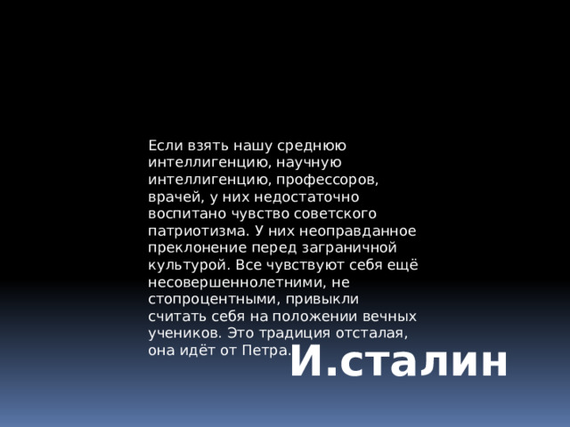 Если взять нашу среднюю интеллигенцию, научную интеллигенцию, профессоров, врачей, у них недостаточно воспитано чувство советского патриотизма. У них неоправданное преклонение перед заграничной культурой. Все чувствуют себя ещё несовершеннолетними, не стопроцентными, привыкли считать себя на положении вечных учеников. Это традиция отсталая, она идёт от Петра. И.сталин 