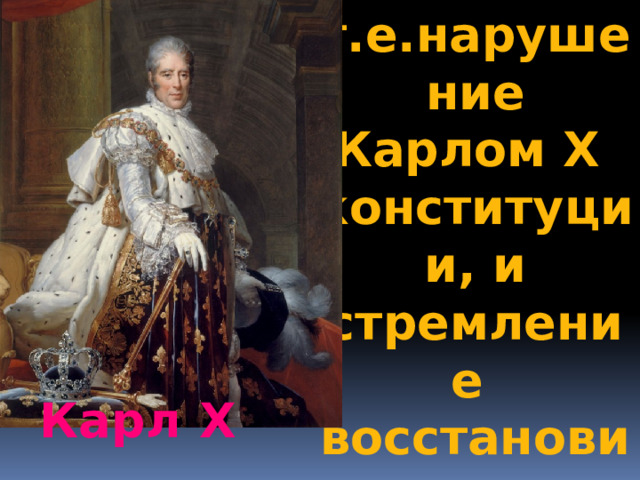 т.е.нарушение Карлом Х конституции, и стремление восстановить «старый порядок» Карл Х 