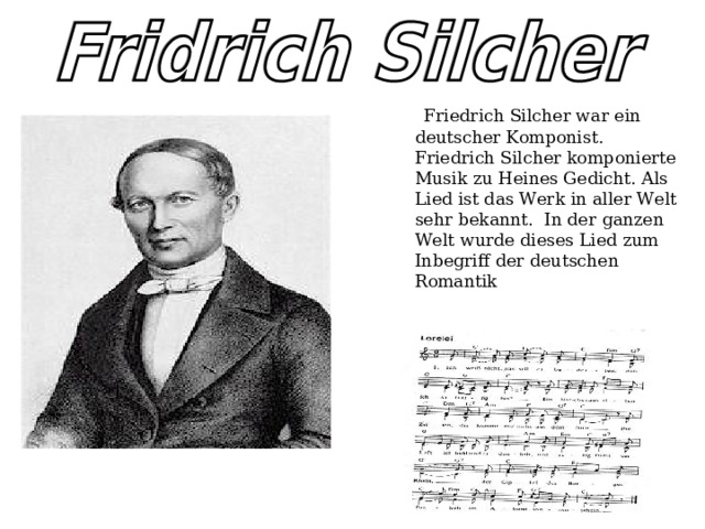   Friedrich Silcher war ein deutscher Komponist. Friedrich Silcher komponierte Musik zu Heines Gedicht. Als Lied ist das Werk in aller Welt sehr bekannt.  In der ganzen Welt wurde dieses Lied zum Inbegriff der deutschen Romantik 
