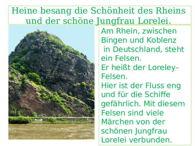  Heine besang die Sch ӧ nheit des Rheins  und der sch ӧ ne Jungfrau Lorelei.   Am Rhein, zwischen Bingen und Koblenz  in Deutschland, steht ein Felsen. Er heißt der Loreley-Felsen. Hier ist der Fluss eng und für die Schiffe gefährlich. Mit diesem Felsen sind viele Märchen von der schönen Jungfrau Lorelei verbunden.  