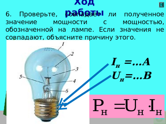 Ход работы 6. Проверьте, совпадает ли полученное значение мощности с мощностью, обозначенной на лампе. Если значения не совпадают, объясните причину этого.     I н = …А U н =…В  Выход 