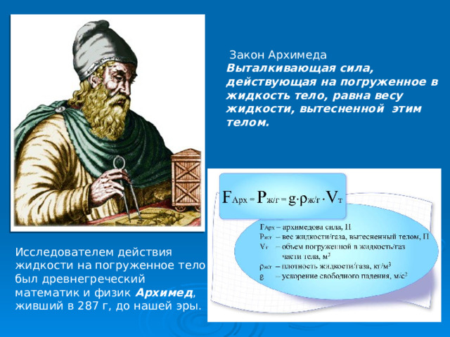  Закон Архимеда Выталкивающая сила, действующая на погруженное в жидкость тело, равна весу жидкости, вытесненной этим телом. Исследователем действия жидкости на погруженное тело был древнегреческий математик и физик Архимед , живший в 287 г, до нашей эры. 