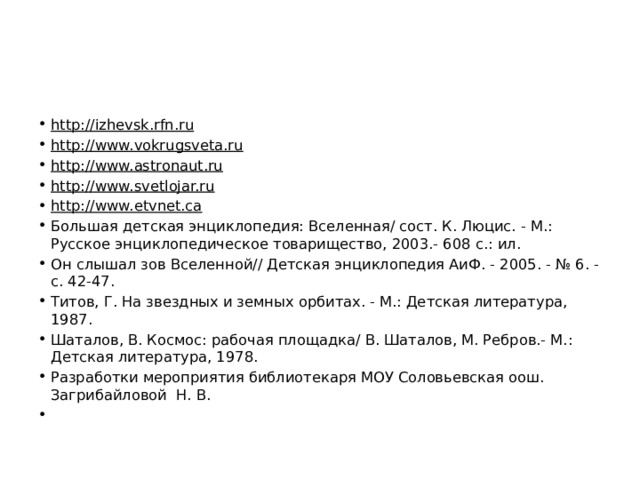 http://izhevsk.rfn.ru  http://www.vokrugsveta.ru  http://www.astronaut.ru  http://www.svetlojar.ru  http://www.etvnet.ca  Большая детская энциклопедия: Вселенная/ сост. К. Люцис. - М.: Русское энциклопедическое товарищество, 2003.- 608 с.: ил. Он слышал зов Вселенной// Детская энциклопедия АиФ. - 2005. - № 6. - с. 42-47. Титов, Г. На звездных и земных орбитах. - М.: Детская литература, 1987. Шаталов, В. Космос: рабочая площадка/ В. Шаталов, М. Ребров.- М.: Детская литература, 1978. Разработки мероприятия библиотекаря МОУ Соловьевская оош. Загрибайловой Н. В.    