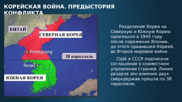 корейская война. Предыстория конфликта  Разделение Кореи на Северную и Южную Корею произошло в 1945 году после поражения Японии, до этого правившей Кореей, во Второй мировой войне.  США и СССР подписали соглашение о совместном управлении страной. Линия раздела зон влияния двух сверхдержав прошла по 38 параллели. 