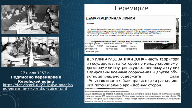 ДЕМИЛИТАРИЗОВАННАЯ ЗОНА - часть территории государства, на которой по международному договору или внутригосударственному акту ликвидированы военные сооружения и другие объекты, запрещено содержать  вооружённые  силы . Устанавливается (как правило) для разъединения потенциально враждебных сторон.  27 июля 1953 г. Подписано перемирие в Корейской войне https://denvistorii.ru/27-iyulya/podpisano-peremirie-v-koreiskoi-voine.html 