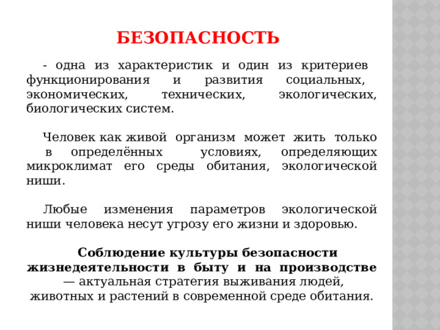 безопасность - одна из характеристик и один из критериев функционирования и развития социальных, экономических, технических, экологических, биологических систем. Человек как живой организм может жить только в определённых условиях, определяющих микроклимат его среды обитания, экологической ниши. Любые изменения параметров экологической ниши человека несут угрозу его жизни и здоровью.  Соблюдение культуры безопасности жизнедеятельности в быту и на производстве — актуальная стратегия выживания людей, животных и растений в современной среде обитания. 