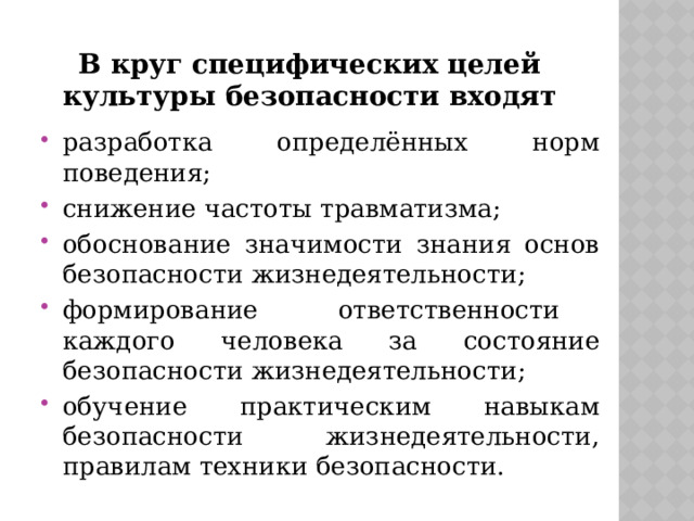 В круг специфических целей культуры безопасности входят разработка определённых норм поведения; снижение частоты травматизма; обоснование значимости знания основ безопасности жизнедеятельности; формирование ответственности каждого человека за состояние безопасности жизнедеятельности; обучение практическим навыкам безопасности жизнедеятельности, правилам техники безопасности. 