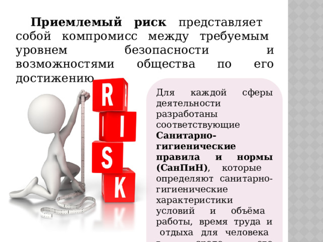 Приемлемый риск представляет собой компромисс между требуемым уровнем безопасности и возможностями общества по его достижению. Для каждой сферы деятельности разработаны соответствующие Санитарно-гигиенические правила и нормы (СанПиН) , которые определяют санитарно-гигиенические характеристики условий и объёма работы, время труда и отдыха для человека в среде его жизнедеятельности. 