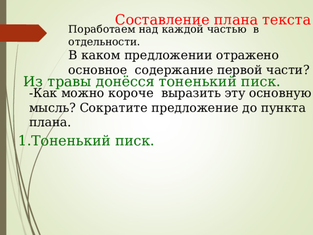 Составление плана текста Поработаем над каждой частью в отдельности. В каком предложении отражено основное содержание первой части? Из травы донёсся тоненький писк. -Как можно короче выразить эту основную мысль? Сократите предложение до пункта плана. 1.Тоненький писк. 