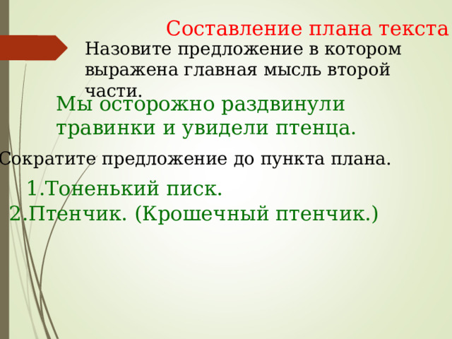 Составление плана текста Назовите предложение в котором выражена главная мысль второй части. Мы осторожно раздвинули травинки и увидели птенца. Сократите предложение до пункта плана. 1.Тоненький писк. 2.Птенчик. (Крошечный птенчик.) 