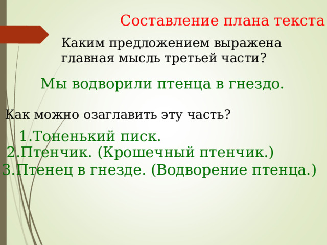 Составление плана текста Каким предложением выражена главная мысль третьей части? Мы водворили птенца в гнездо. Как можно озаглавить эту часть? 1.Тоненький писк. 2.Птенчик. (Крошечный птенчик.) 3.Птенец в гнезде. (Водворение птенца.) 