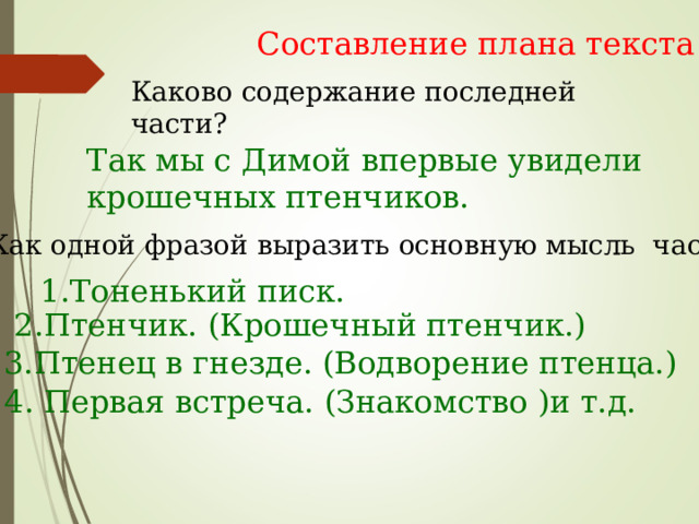Составление плана текста Каково содержание последней части? Так мы с Димой впервые увидели крошечных птенчиков. Как одной фразой выразить основную мысль части? 1.Тоненький писк. 2.Птенчик. (Крошечный птенчик.) 3.Птенец в гнезде. (Водворение птенца.) 4. Первая встреча. (Знакомство )и т.д. 