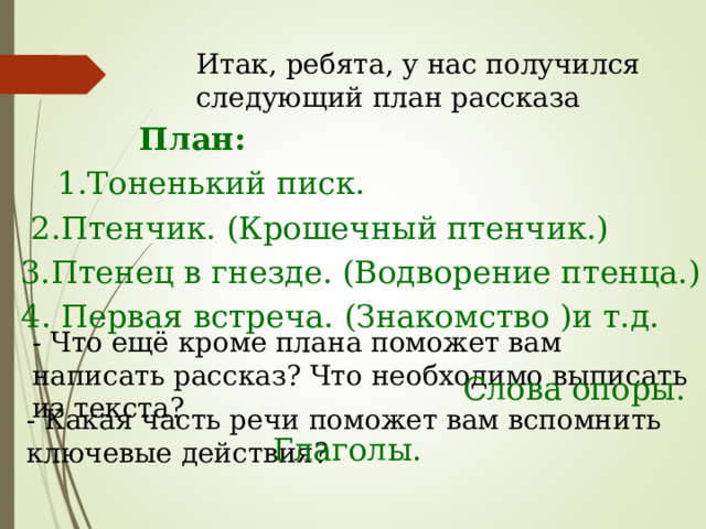 Итак, ребята, у нас получился следующий план рассказа План: 1.Тоненький писк. 2.Птенчик. (Крошечный птенчик.) 3.Птенец в гнезде. (Водворение птенца.) 4. Первая встреча. (Знакомство )и т.д. - Что ещё кроме плана поможет вам написать рассказ? Что необходимо выписать из текста? Слова опоры. - Какая часть речи поможет вам вспомнить ключевые действия? Глаголы. 