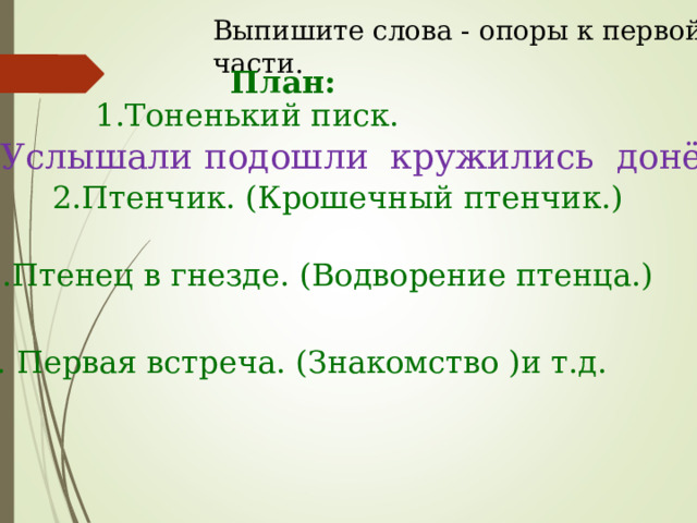 Выпишите слова - опоры к первой части. План: 1.Тоненький писк. Услышали подошли кружились донёсся 2.Птенчик. (Крошечный птенчик.) 3.Птенец в гнезде. (Водворение птенца.) 4. Первая встреча. (Знакомство )и т.д. 