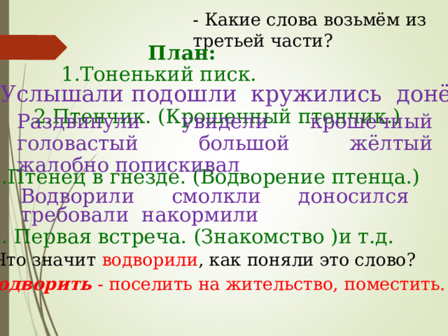 - Какие слова возьмём из третьей части? План: 1.Тоненький писк. Услышали подошли кружились донёсся 2.Птенчик. (Крошечный птенчик.) Раздвинули увидели крошечный головастый большой жёлтый жалобно попискивал 3.Птенец в гнезде. (Водворение птенца.) Водворили смолкли доносился требовали накормили 4. Первая встреча. (Знакомство )и т.д. - Что значит водворили ,  как поняли это слово? Водворить - поселить на жительство, поместить. 