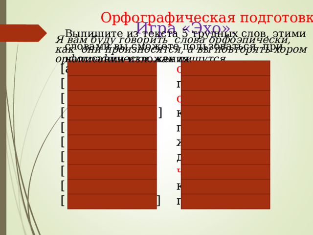 Орфографическая подготовка Игра «Эхо». Выпишите из текста 5 трудных слов, этими словами вы сможете пользоваться при написании изложения . Я вам буду говорить слова орфоэпически, как они произносятся, а вы повторять хором орфографически, как пишутся. [аднажды] [ падашлʼи ] [ астарожна ] [ крошычʼныйʼ ] [ галавастыйʼ ] [ жалабна ] [ данасʼилсʼа ] [ штобы ] [ клʼуф ] [ папʼискʼивал ] о днажды п о д о шли о ст о рожн о крош ечн ый г о л о вастый жал о бн о д о н о сился ч тобы клю в п о писк и вал 