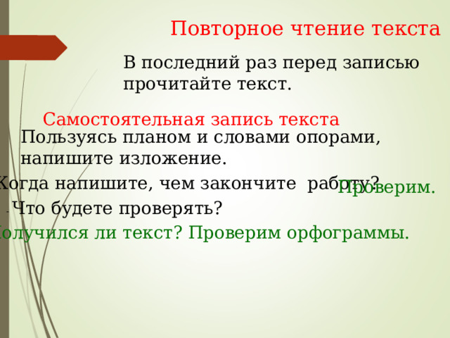 Повторное чтение текста В последний раз перед записью прочитайте текст. Самостоятельная запись текста Пользуясь планом и словами опорами, напишите изложение. - Когда напишите, чем закончите работу? Проверим. - Что будете проверять?    Получился ли текст? Проверим орфограммы. 
