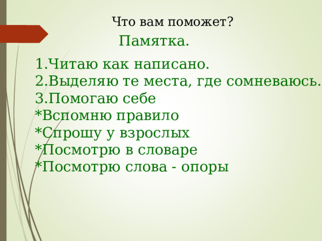 Что вам поможет? Памятка. 1.Читаю как написано. 2.Выделяю те места, где сомневаюсь. 3.Помогаю себе *Вспомню правило *Спрошу у взрослых *Посмотрю в словаре *Посмотрю слова - опоры 
