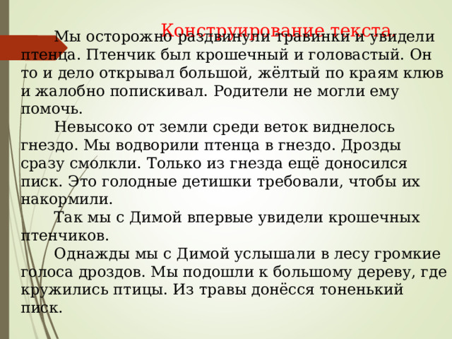 Конструирование текста.  Мы осторожно раздвинули травинки и увидели птенца. Птенчик был крошечный и головастый. Он то и дело открывал большой, жёлтый по краям клюв и жалобно попискивал. Родители не могли ему помочь.  Невысоко от земли среди веток виднелось гнездо. Мы водворили птенца в гнездо. Дрозды сразу смолкли. Только из гнезда ещё доносился писк. Это голодные детишки требовали, чтобы их накормили.  Так мы с Димой впервые увидели крошечных птенчиков.  Однажды мы с Димой услышали в лесу громкие голоса дроздов. Мы подошли к большому дереву, где кружились птицы. Из травы донёсся тоненький писк. 
