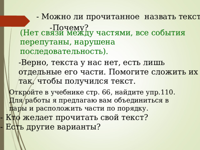 - Можно ли прочитанное назвать текстом? -Почему? (Нет связи между частями, все события перепутаны, нарушена последовательность). -Верно, текста у нас нет, есть лишь отдельные его части. Помогите сложить их так, чтобы получился текст. Откройте в учебнике стр. 66, найдите упр.110. Для работы я предлагаю вам объединиться в пары и расположить части по порядку. - Кто желает прочитать свой текст? - Есть другие варианты? 