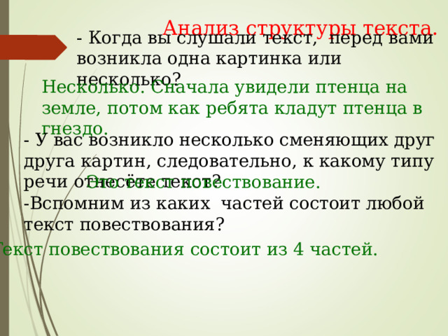 Анализ структуры текста. - Когда вы слушали текст, перед вами возникла одна картинка или несколько? Несколько. Сначала увидели птенца на земле, потом как ребята кладут птенца в гнездо. - У вас возникло несколько сменяющих друг друга картин, следовательно, к какому типу речи отнесёте текст? Это текст повествование. -Вспомним из каких частей состоит любой текст повествования? -Текст повествования состоит из 4 частей. 