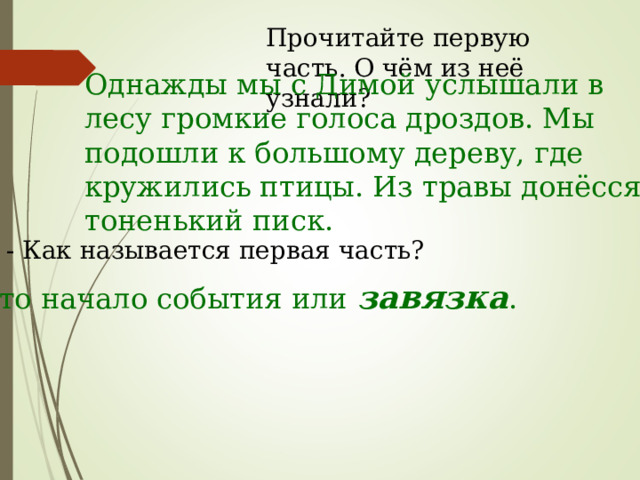 Прочитайте первую часть. О чём из неё узнали? Однажды мы с Димой услышали в лесу громкие голоса дроздов. Мы подошли к большому дереву, где кружились птицы. Из травы донёсся тоненький писк. - Как называется первая часть? Это начало события или завязка . 