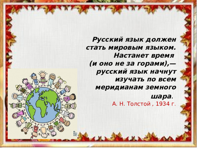  Русский язык должен стать мировым языком. Настанет время (и оно не за горами),— русский язык начнут изучать по всем меридианам земного шара . А. Н. Толстой , 1934 г . 