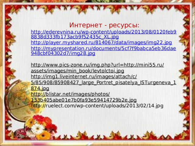 Интернет - ресурсы: http://ederevnina.ru/wp-content/uploads/2013/08/0120feb98838d333fb173acb9f52435c_XL.jpg http://player.myshared.ru/814067/data/images/img22.jpg  http://mypresentation.ru/documents/5cf7f9babca5eb36dae948cbf04302d7/img28.jpg  http://www.pics-zone.ru/img.php?url=http://mini55.ru/assets/images/min_book/levtolctoi.jpg http://img1.liveinternet.ru/images/attach/c/5/85/908/85908427_large_Portret_pisatelya_ISTurgeneva_1874.jpg http://blistar.net/images/photos/133b405abe01e7b0fa93e59414729b2e.jpg http://ruelect.com/wp-content/uploads/2013/02/14.jpg 