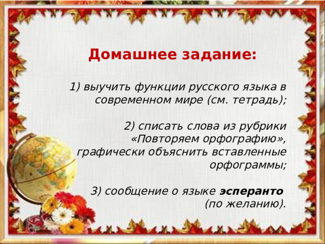 Домашнее задание:  1) выучить функции русского языка в современном мире (см. тетрадь);  2) списать слова из рубрики «Повторяем орфографию», графически объяснить вставленные орфограммы;  3) сообщение о языке эсперанто  (по желанию).   