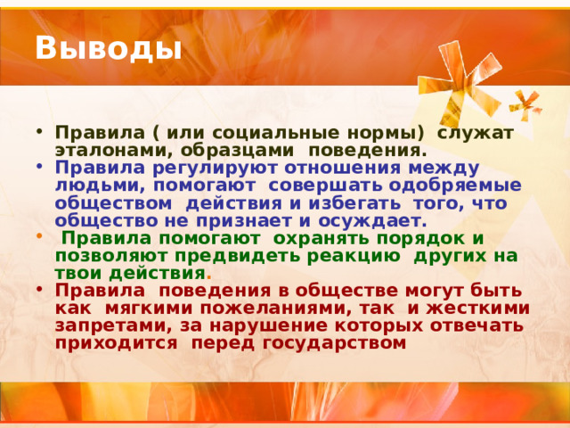 Выводы Правила ( или социальные нормы) служат эталонами, образцами поведения. Правила регулируют отношения между людьми, помогают совершать одобряемые обществом действия и избегать того, что общество не признает и осуждает.  Правила помогают охранять порядок и позволяют предвидеть реакцию других на твои действия . Правила поведения в обществе могут быть как мягкими пожеланиями, так и жесткими запретами, за нарушение которых отвечать приходится перед государством 