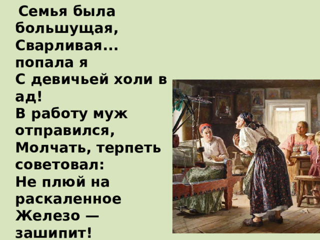  Семья была большущая,  Сварливая... попала я  С девичьей холи в ад!  В работу муж отправился,  Молчать, терпеть советовал:  Не плюй на раскаленное  Железо — зашипит!  Осталась я с золовками,  Со свекром, со свекровушкой,  Любить — голубить некому,  А есть кому журить! 