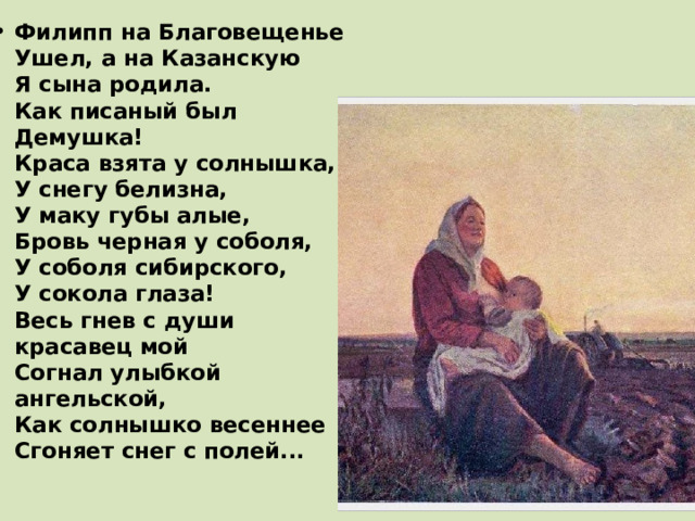 Филипп на Благовещенье  Ушел, а на Казанскую  Я сына родила.  Как писаный был Демушка!  Краса взята у солнышка,  У снегу белизна,  У маку губы алые,  Бровь черная у соболя,  У соболя сибирского,  У сокола глаза!  Весь гнев с души красавец мой  Согнал улыбкой ангельской,  Как солнышко весеннее  Сгоняет снег с полей...   