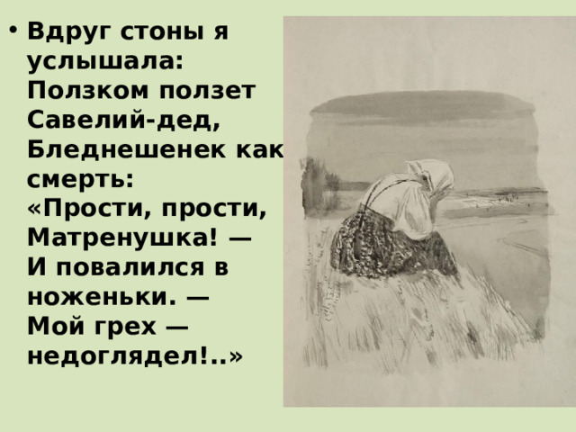 Вдруг стоны я услышала:  Ползком ползет Савелий-дед,  Бледнешенек как смерть:  «Прости, прости, Матренушка! —  И повалился в ноженьки. —  Мой грех — недоглядел!..»    