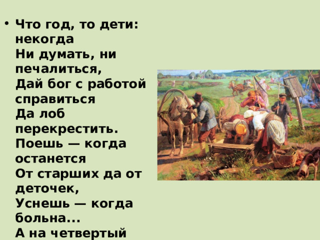 Что год, то дети: некогда  Ни думать, ни печалиться,  Дай бог с работой справиться  Да лоб перекрестить.  Поешь — когда останется  От старших да от деточек,  Уснешь — когда больна...  А на четвертый новое  Подкралось горе лютое —  К кому оно привяжется,  До смерти не избыть! Лишилась я родителей... 
