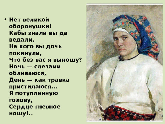 Нет великой оборонушки!  Кабы знали вы да ведали,  На кого вы дочь покинули,  Что без вас я выношу?  Ночь — слезами обливаюся,  День — как травка пристилаюся...  Я потупленную голову,  Сердце гневное ношу!.. 