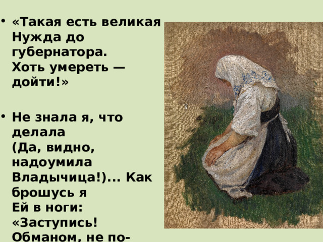 «Такая есть великая  Нужда до губернатора.  Хоть умереть — дойти!»  Не знала я, что делала  (Да, видно, надоумила  Владычица!)... Как брошусь я  Ей в ноги: «Заступись!  Обманом, не по-божески  Кормильца и родителя  У деточек берут!»   