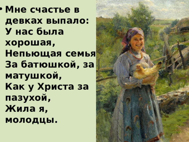 Мне счастье в девках выпало:  У нас была хорошая,  Непьющая семья.  За батюшкой, за матушкой,  Как у Христа за пазухой,  Жила я, молодцы.   
