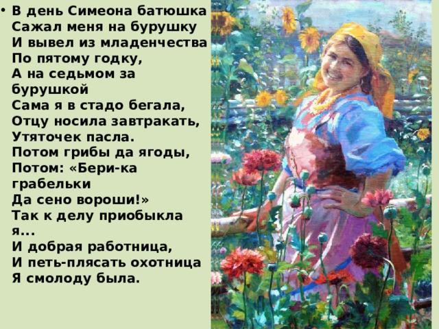 В день Симеона батюшка  Сажал меня на бурушку  И вывел из младенчества  По пятому годку,  А на седьмом за бурушкой  Сама я в стадо бегала,  Отцу носила завтракать,  Утяточек пасла.  Потом грибы да ягоды,  Потом: «Бери-ка грабельки  Да сено вороши!»  Так к делу приобыкла я...  И добрая работница,  И петь-плясать охотница  Я смолоду была.   