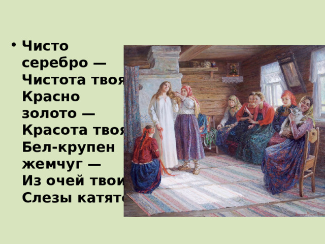 Чисто серебро —  Чистота твоя,  Красно золото —  Красота твоя,  Бел-крупен жемчуг —  Из очей твоих  Слезы катятся... 