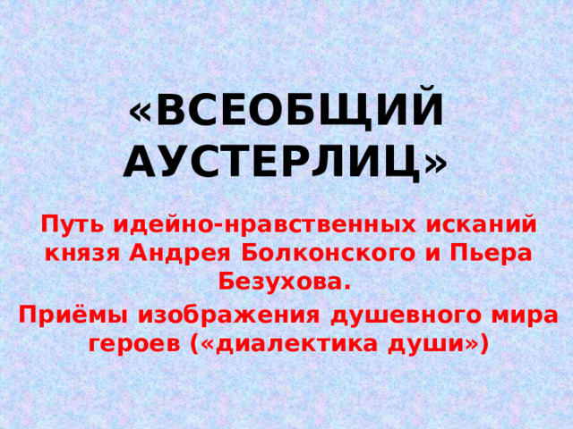 «ВСЕОБЩИЙ АУСТЕРЛИЦ» Путь идейно-нравственных исканий князя Андрея Болконского и Пьера Безухова. Приёмы изображения душевного мира героев («диалектика души») 