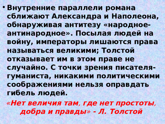 Внутренние параллели романа сближают Александра и Наполеона, обнаруживая антитезу «народное-антинародное». Посылая людей на войну, императоры лишаются права называться великими; Толстой отказывает им в этом праве не случайно. С точки зрения писателя-гуманиста, никакими политическими соображениями нельзя оправдать гибель людей. « Нет  величия  там , где  нет  простоты , добра  и  правды » - Л. Толстой 