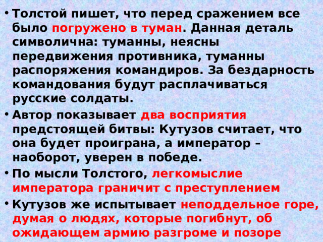 Толстой пишет, что перед сражением все было погружено в туман . Данная деталь символична: туманны, неясны передвижения противника, туманны распоряжения командиров. За бездарность командования будут расплачиваться русские солдаты. Автор показывает два восприятия предстоящей битвы: Кутузов считает, что она будет проиграна, а император – наоборот, уверен в победе. По мысли Толстого, легкомыслие императора граничит с преступлением Кутузов же испытывает неподдельное горе, думая о людях, которые погибнут, об ожидающем армию разгроме и позоре 