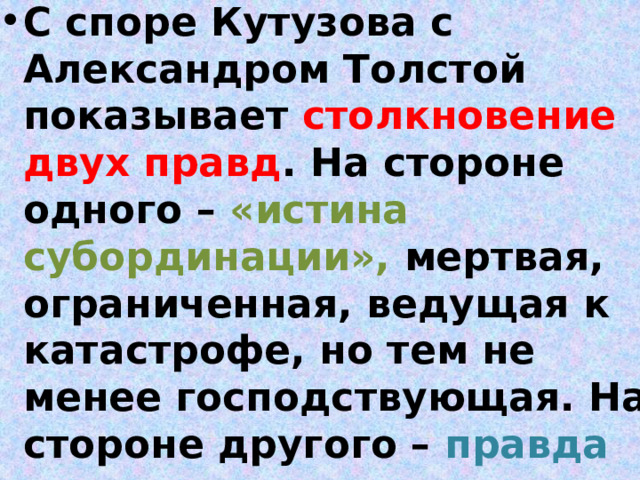 С споре Кутузова с Александром Толстой показывает столкновение двух правд . На стороне одного – «истина субординации», мертвая, ограниченная, ведущая к катастрофе, но тем не менее господствующая. На стороне другого – правда человеческая , правда ума и сердца, но подавленная, подчиняющаяся 