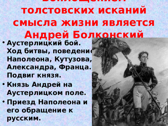 Воплощением толстовских исканий смысла жизни является Андрей Болконский Аустерлицкий бой. Ход битвы, поведение Наполеона, Кутузова, Александра, Франца. Подвиг князя. Князь Андрей на Аустерлицком поле. Приезд Наполеона и его обращение к русским. 