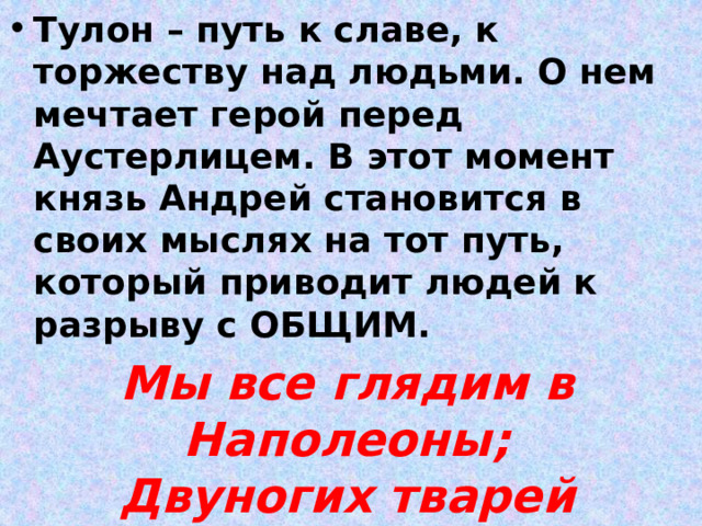 Тулон – путь к славе, к торжеству над людьми. О нем мечтает герой перед Аустерлицем. В этот момент князь Андрей становится в своих мыслях на тот путь, который приводит людей к разрыву с ОБЩИМ. Мы все глядим в Наполеоны;  Двуногих тварей миллионы  Для нас орудие одно… 