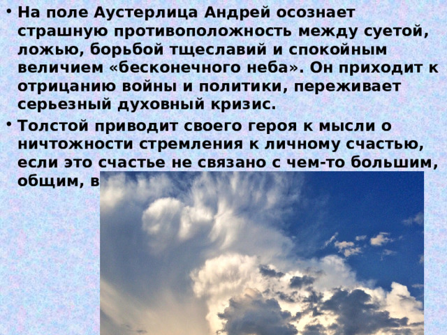 На поле Аустерлица Андрей осознает страшную противоположность между суетой, ложью, борьбой тщеславий и спокойным величием «бесконечного неба». Он приходит к отрицанию войны и политики, переживает серьезный духовный кризис. Толстой приводит своего героя к мысли о ничтожности стремления к личному счастью, если это счастье не связано с чем-то большим, общим, вечным 