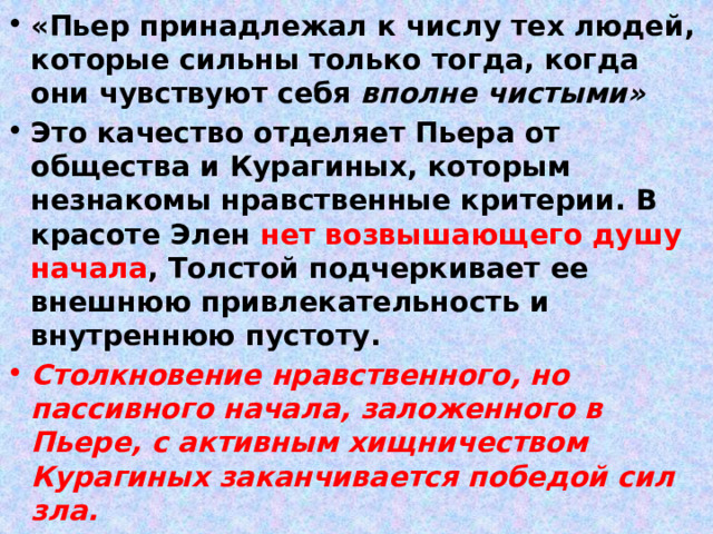 «Пьер принадлежал к числу тех людей, которые сильны только тогда, когда они чувствуют себя вполне чистыми» Это качество отделяет Пьера  от общества и Курагиных, которым незнакомы нравственные критерии. В красоте Элен нет возвышающего душу начала , Толстой подчеркивает ее внешнюю привлекательность и внутреннюю пустоту. Столкновение нравственного, но пассивного начала, заложенного в Пьере, с активным хищничеством Курагиных заканчивается победой сил зла. 
