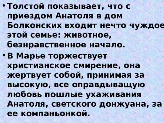 Толстой показывает, что с приездом Анатоля в дом Болконских  входит нечто чуждое этой семье: животное, безнравственное начало. В Марье торжествует христианское смирение, она жертвует собой, принимая за высокую, все оправдыващую любовь пошлые ухаживания Анатоля, светского донжуана, за ее компаньонкой. 