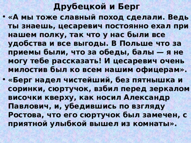 Друбецкой и Берг «А мы тоже славный поход сделали. Ведь ты знаешь, цесаревич постоянно ехал при нашем полку, так что у нас были все удобства и все выгоды. В Польше что за приемы были, что за обеды, балы — я не могу тебе рассказать! И цесаревич очень милостив был ко всем нашим офицерам». «Берг надел чистейший, без пятнышка и соринки, сюртучок, взбил перед зеркалом височки кверху, как носил Александр Павлович, и, убедившись по взгляду Ростова, что его сюртучок был замечен, с приятной улыбкой вышел из комнаты». 